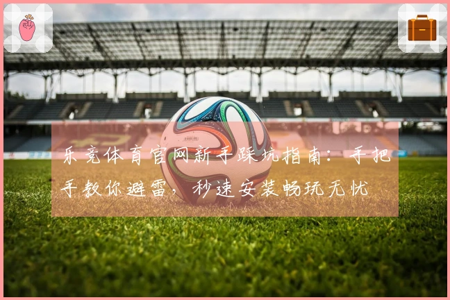乐竞体育官网新手踩坑指南：手把手教你避雷，秒速安装畅玩无忧