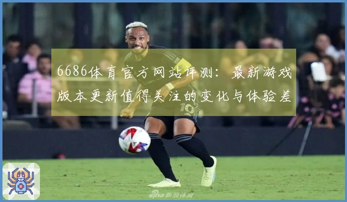 6686体育官方网站评测：最新游戏版本更新值得关注的变化与体验差异