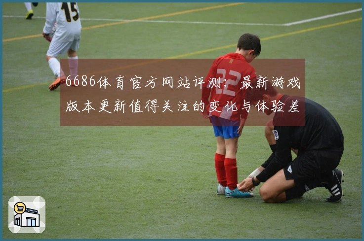 6686体育官方网站评测：最新游戏版本更新值得关注的变化与体验差异