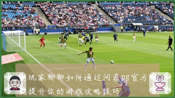 老玩家聊聊如何通过问鼎pg官方网站提升你的游戏攻略技巧