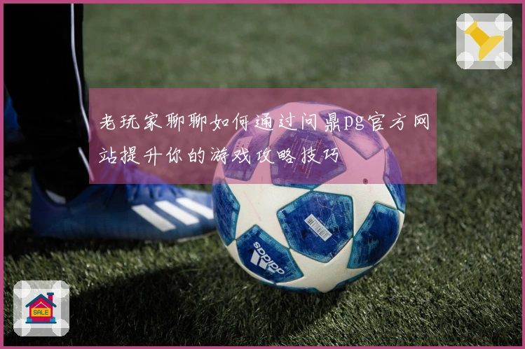 老玩家聊聊如何通过问鼎pg官方网站提升你的游戏攻略技巧